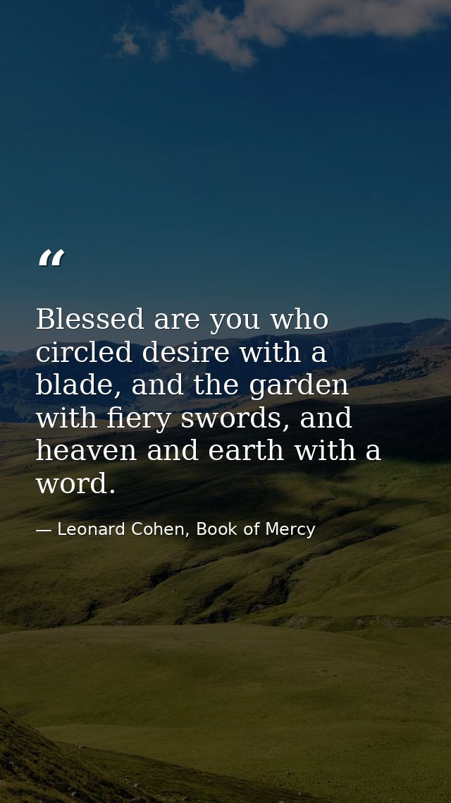 Blessed are you who circled desire with a blade, and the garden with fiery swords, and heaven and earth with a word. — Leonard Cohen, Book of Mercy