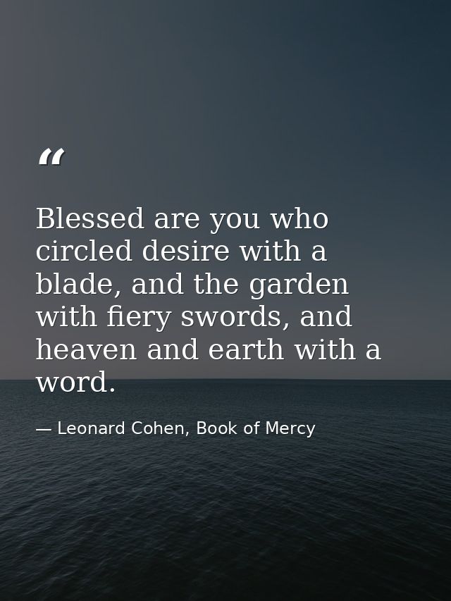 Blessed are you who circled desire with a blade, and the garden with fiery swords, and heaven and earth with a word. — Leonard Cohen, Book of Mercy