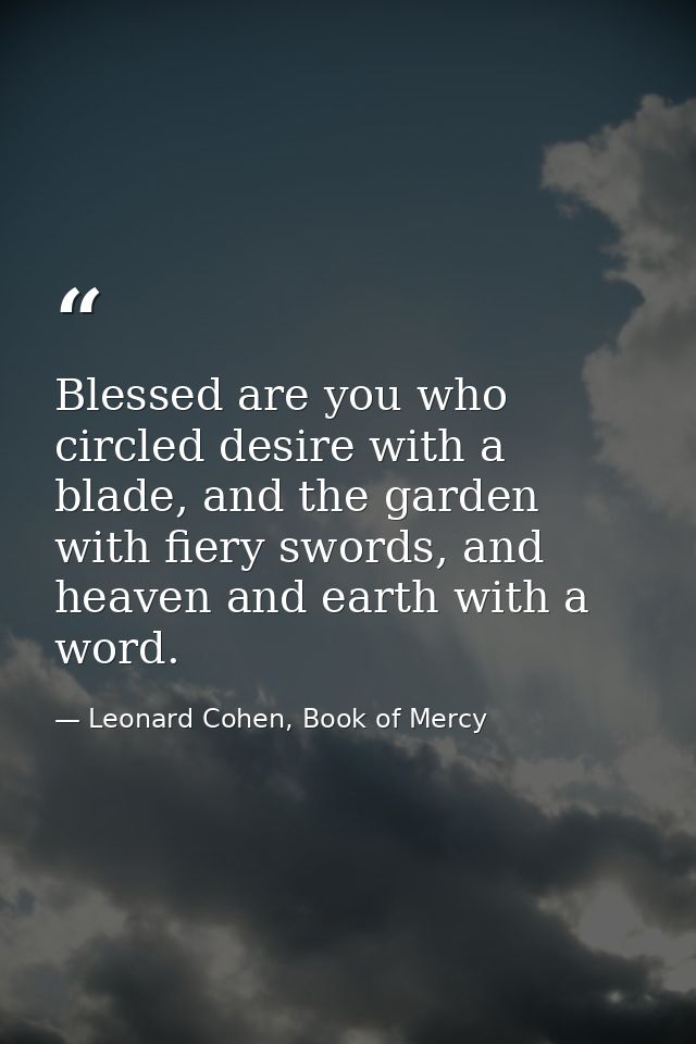 Blessed are you who circled desire with a blade, and the garden with fiery swords, and heaven and earth with a word. — Leonard Cohen, Book of Mercy