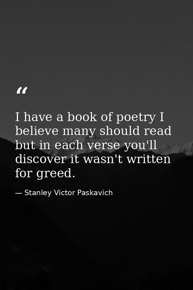 I have a book of poetry I believe many should read but in each verse you'll discover it wasn't written for greed. — Stanley Victor Paskavich