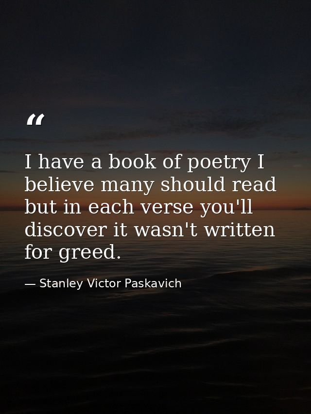I have a book of poetry I believe many should read but in each verse you'll discover it wasn't written for greed. — Stanley Victor Paskavich