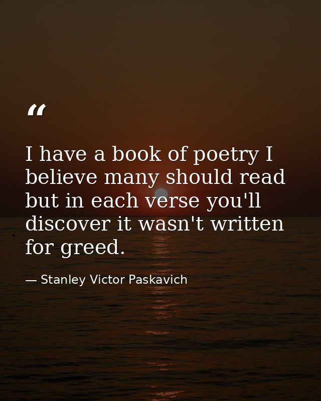 I have a book of poetry I believe many should read but in each verse you'll discover it wasn't written for greed. — Stanley Victor Paskavich