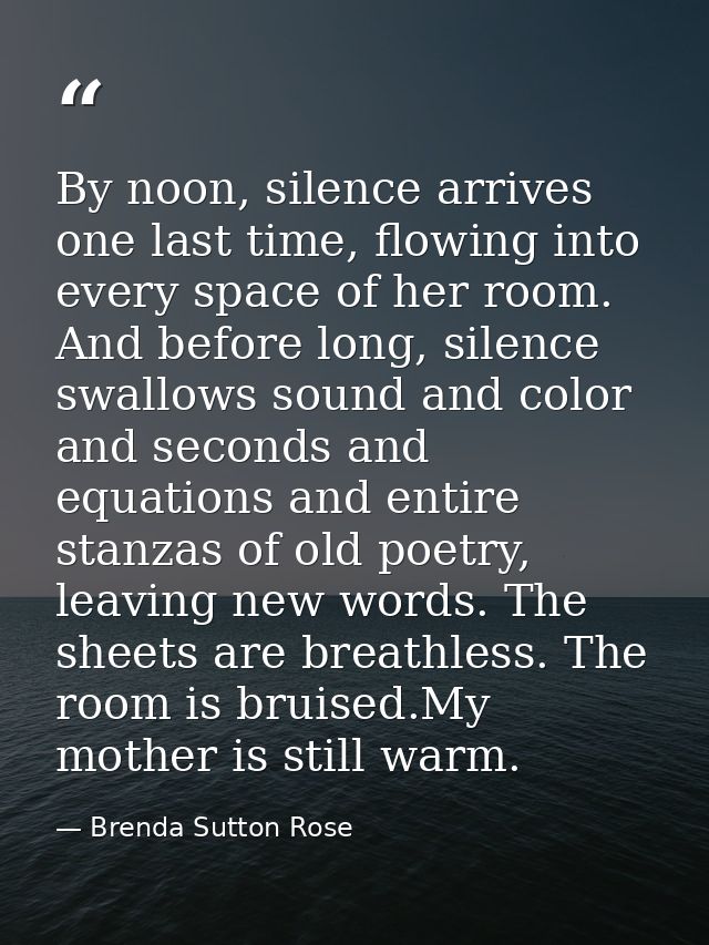 By noon, silence arrives one last time, flowing into every space of her room. And before long, silence swallows sound an — Brenda Sutton Rose