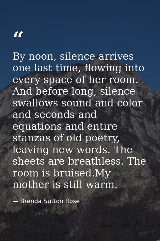 By noon, silence arrives one last time, flowing into every space of her room. And before long, silence swallows sound an — Brenda Sutton Rose