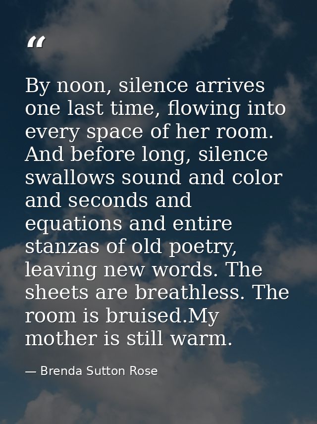 By noon, silence arrives one last time, flowing into every space of her room. And before long, silence swallows sound an — Brenda Sutton Rose