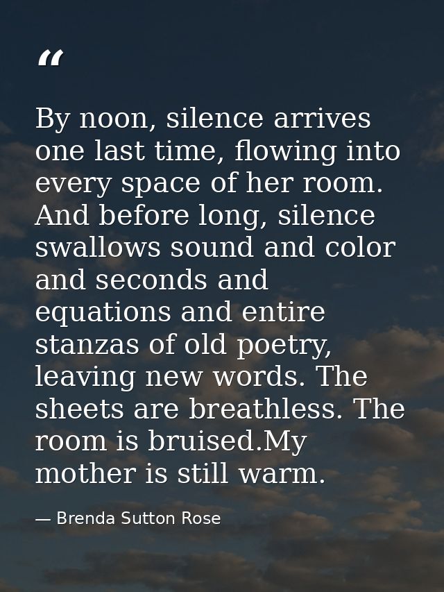 By noon, silence arrives one last time, flowing into every space of her room. And before long, silence swallows sound an — Brenda Sutton Rose