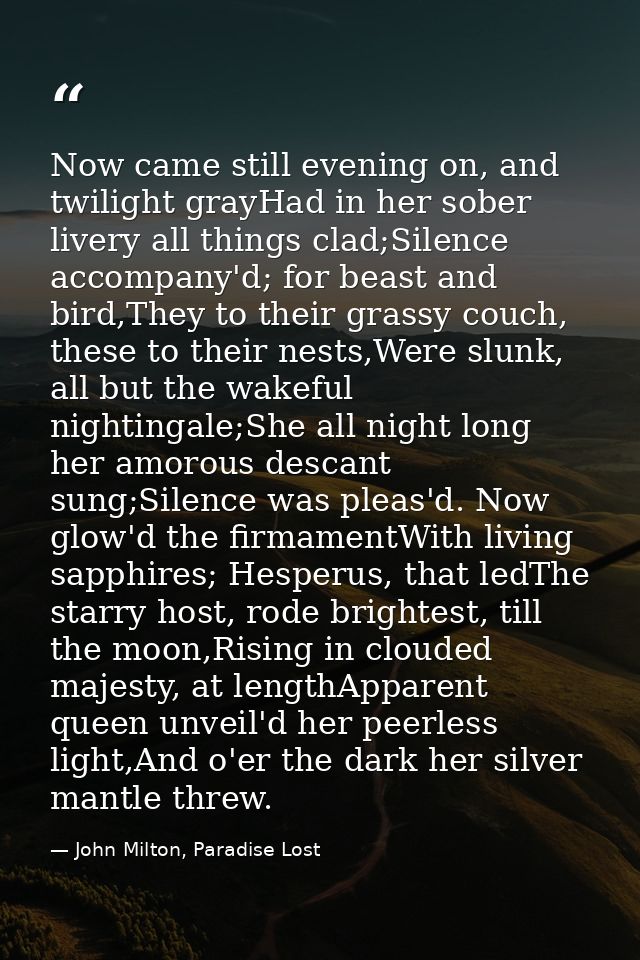 Now came still evening on, and twilight grayHad in her sober livery all things clad;Silence accompany'd; for beast and b — John Milton, Paradise Lost