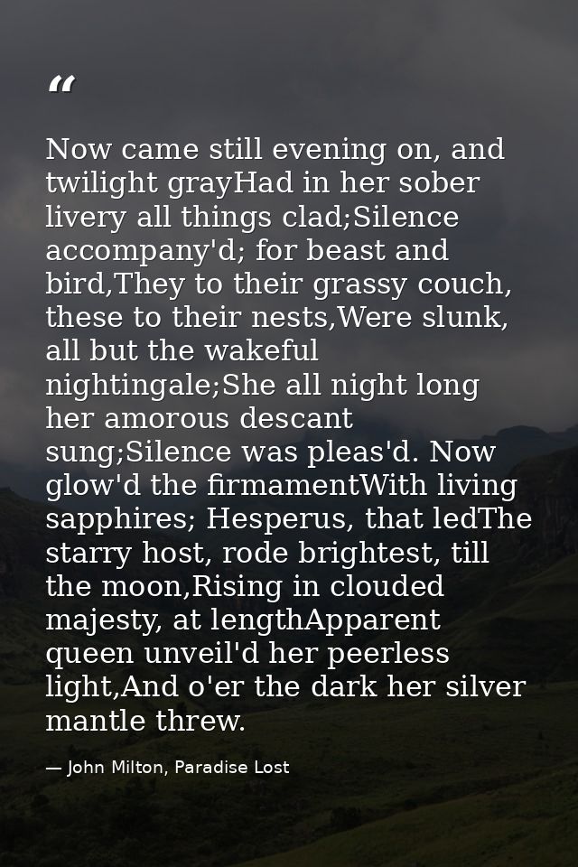 Now came still evening on, and twilight grayHad in her sober livery all things clad;Silence accompany'd; for beast and b — John Milton, Paradise Lost