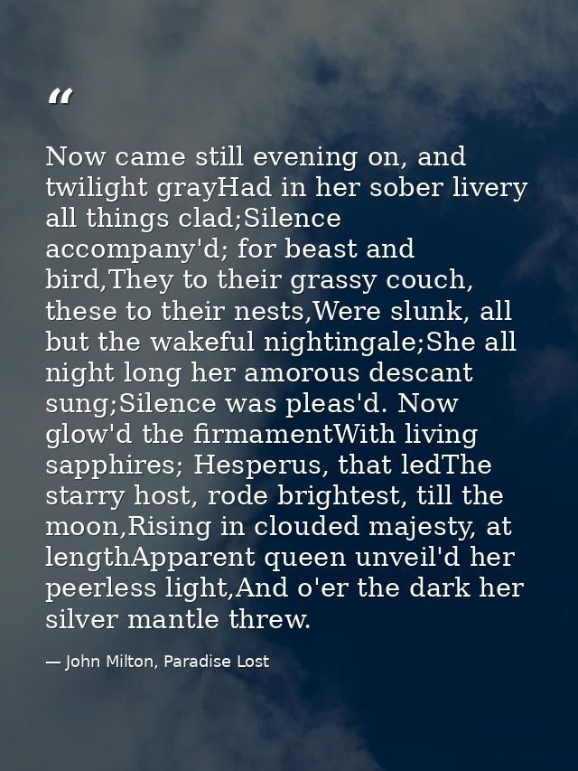 Now came still evening on, and twilight grayHad in her sober livery all things clad;Silence accompany'd; for beast and b — John Milton, Paradise Lost