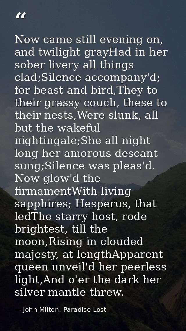 Now came still evening on, and twilight grayHad in her sober livery all things clad;Silence accompany'd; for beast and b — John Milton, Paradise Lost