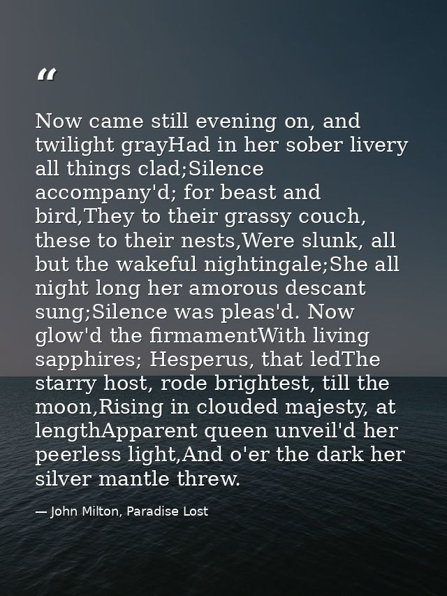 Now came still evening on, and twilight grayHad in her sober livery all things clad;Silence accompany'd; for beast and b — John Milton, Paradise Lost