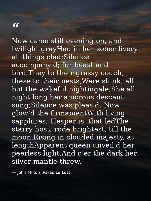 Now came still evening on, and twilight grayHad in her sober livery all things clad;Silence accompany'd; for beast and b — John Milton, Paradise Lost