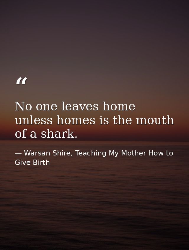 No one leaves home unless homes is the mouth of a shark. — Warsan Shire, Teaching My Mother How to Give Birth