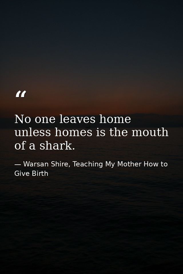 No one leaves home unless homes is the mouth of a shark. — Warsan Shire, Teaching My Mother How to Give Birth