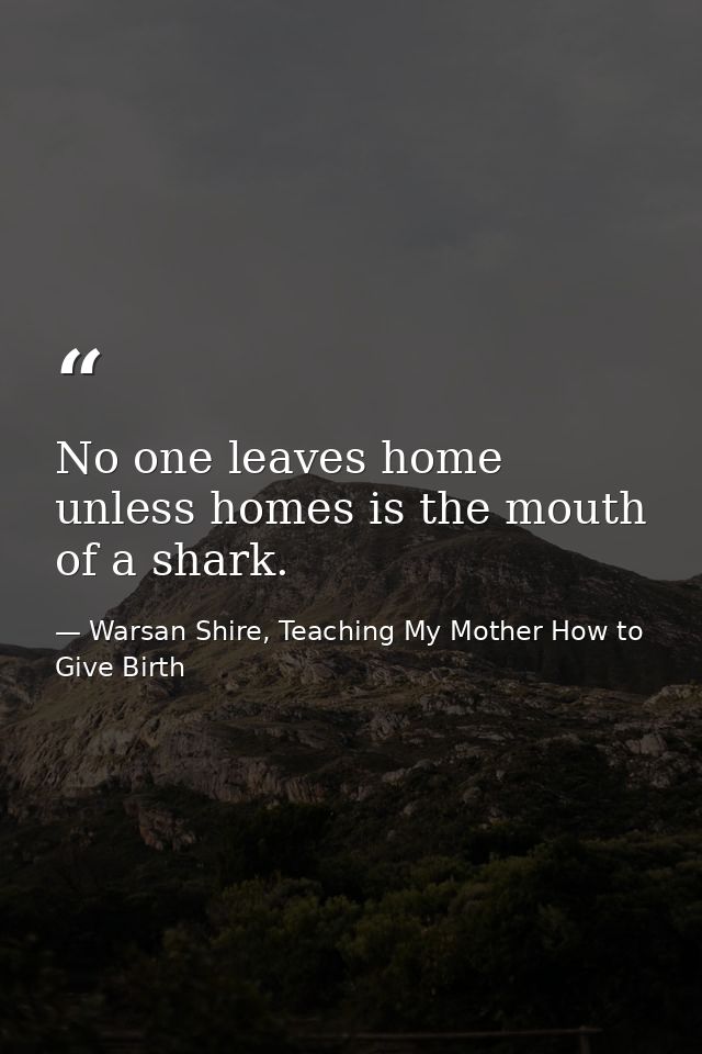 No one leaves home unless homes is the mouth of a shark. — Warsan Shire, Teaching My Mother How to Give Birth