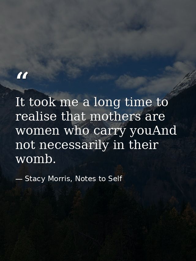 It took me a long time to realise that mothers are women who carry youAnd not necessarily in their womb. — Stacy Morris, Notes to Self