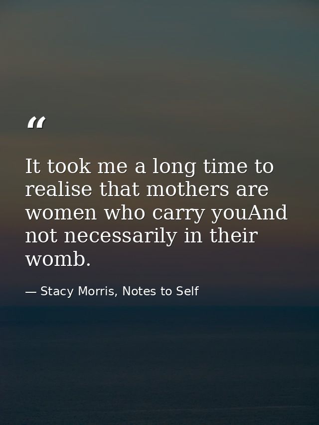 It took me a long time to realise that mothers are women who carry youAnd not necessarily in their womb. — Stacy Morris, Notes to Self