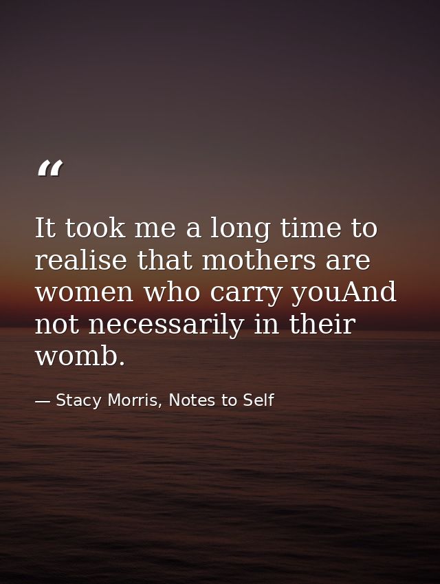 It took me a long time to realise that mothers are women who carry youAnd not necessarily in their womb. — Stacy Morris, Notes to Self