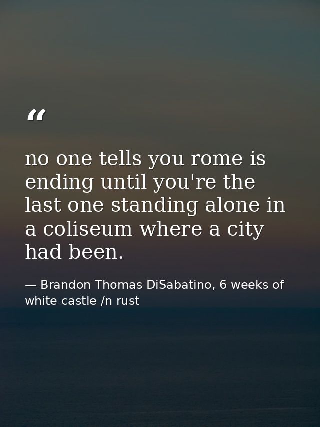 no one tells you rome is ending until you're the last one standing alone in a coliseum where a city had been. — Brandon Thomas DiSabatino, 6 weeks of white castle /n rust