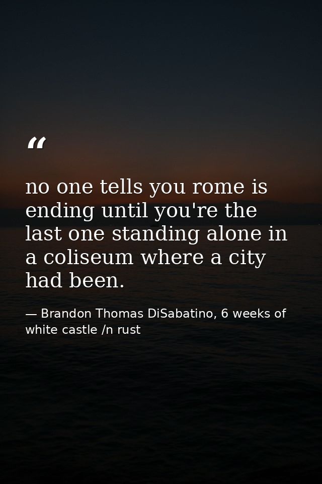 no one tells you rome is ending until you're the last one standing alone in a coliseum where a city had been. — Brandon Thomas DiSabatino, 6 weeks of white castle /n rust