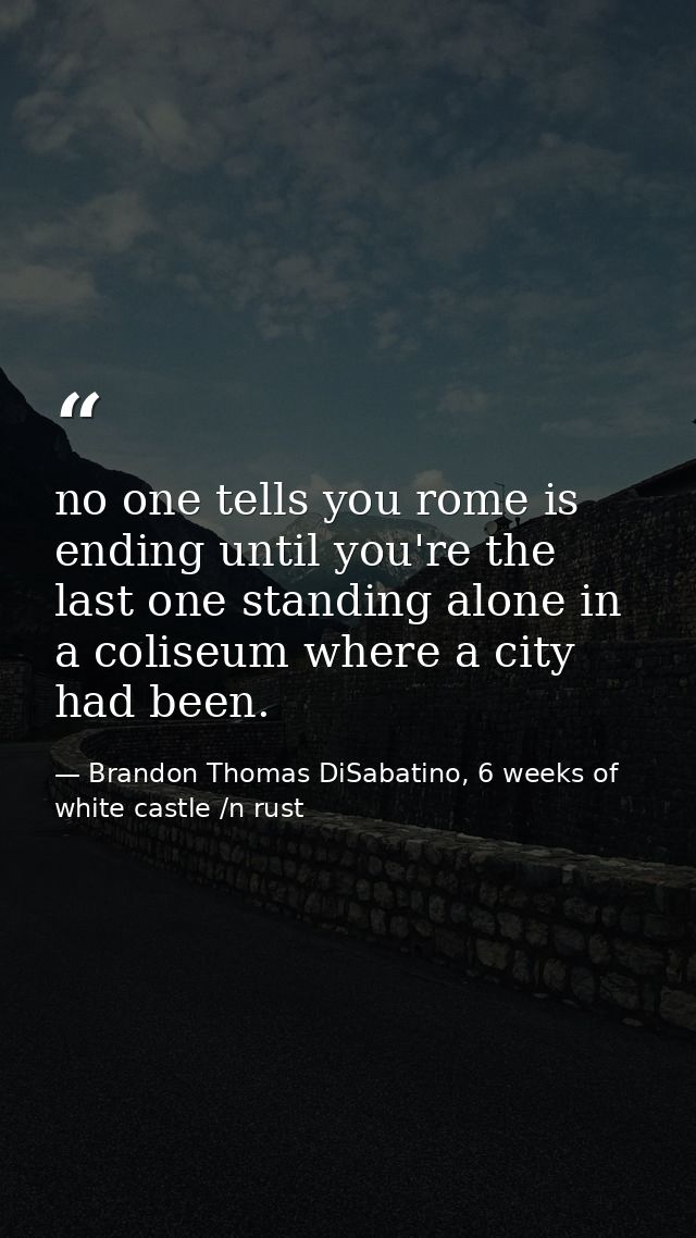 no one tells you rome is ending until you're the last one standing alone in a coliseum where a city had been. — Brandon Thomas DiSabatino, 6 weeks of white castle /n rust