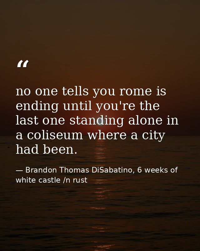 no one tells you rome is ending until you're the last one standing alone in a coliseum where a city had been. — Brandon Thomas DiSabatino, 6 weeks of white castle /n rust