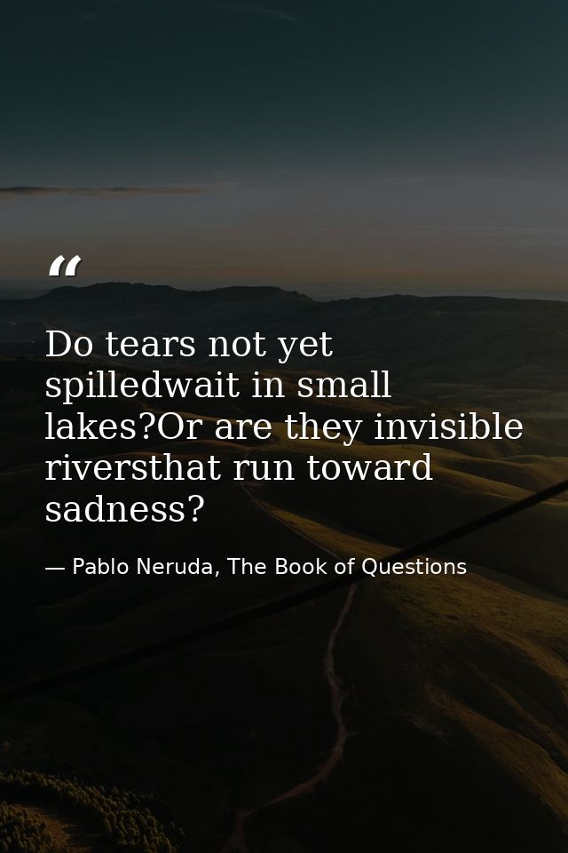 Do tears not yet spilledwait in small lakes?Or are they invisible riversthat run toward sadness? — Pablo Neruda, The Book of Questions