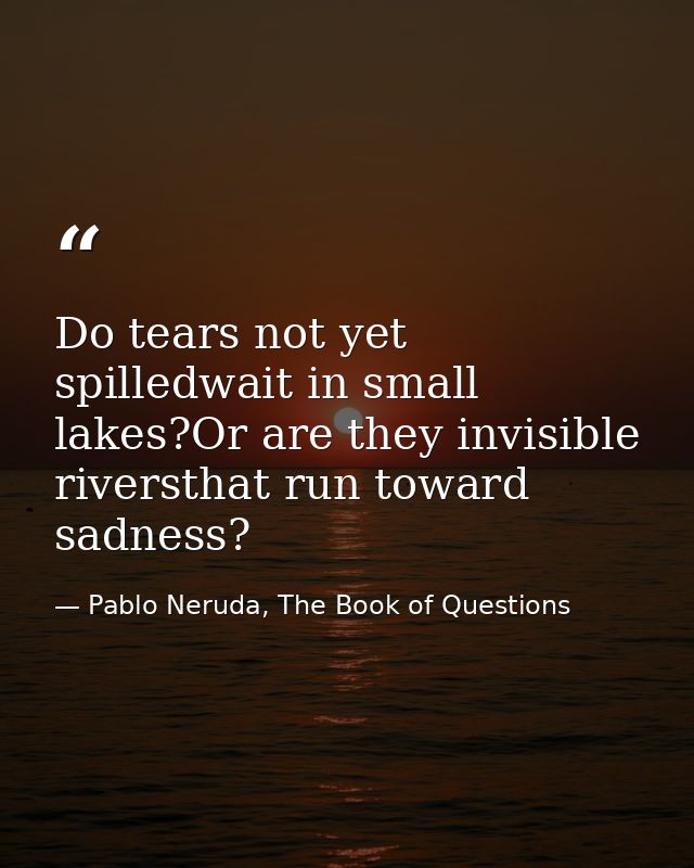 Do tears not yet spilledwait in small lakes?Or are they invisible riversthat run toward sadness? — Pablo Neruda, The Book of Questions