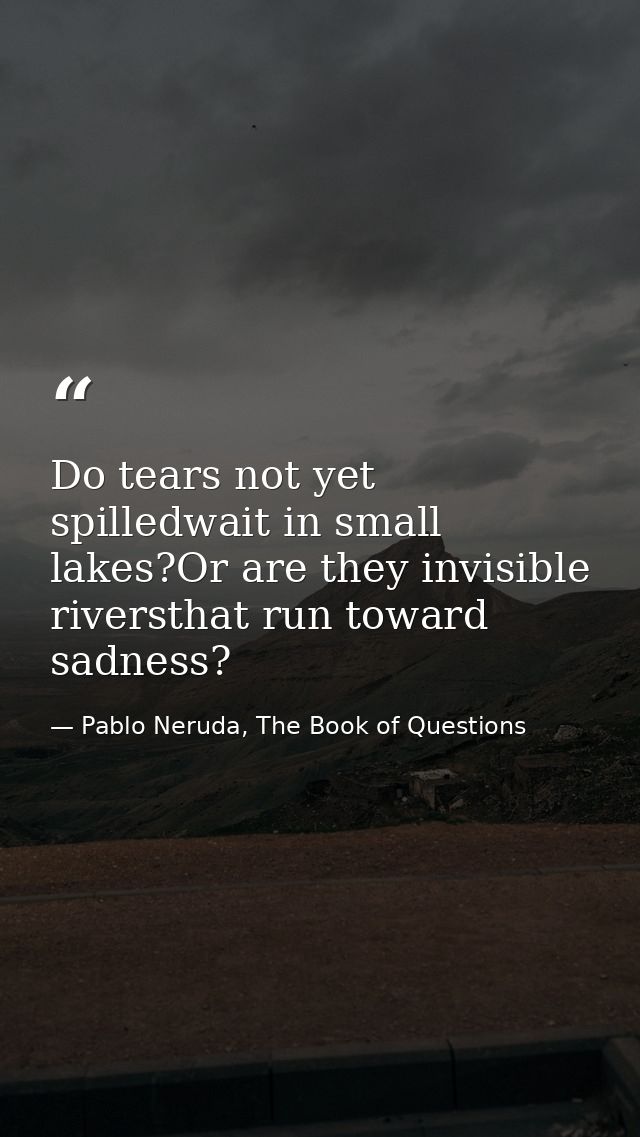Do tears not yet spilledwait in small lakes?Or are they invisible riversthat run toward sadness? — Pablo Neruda, The Book of Questions