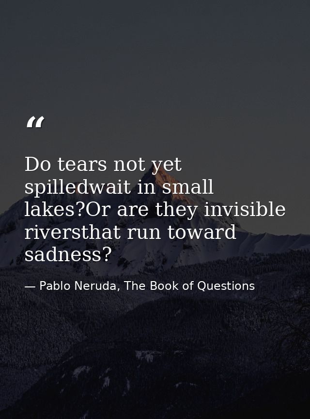 Do tears not yet spilledwait in small lakes?Or are they invisible riversthat run toward sadness? — Pablo Neruda, The Book of Questions