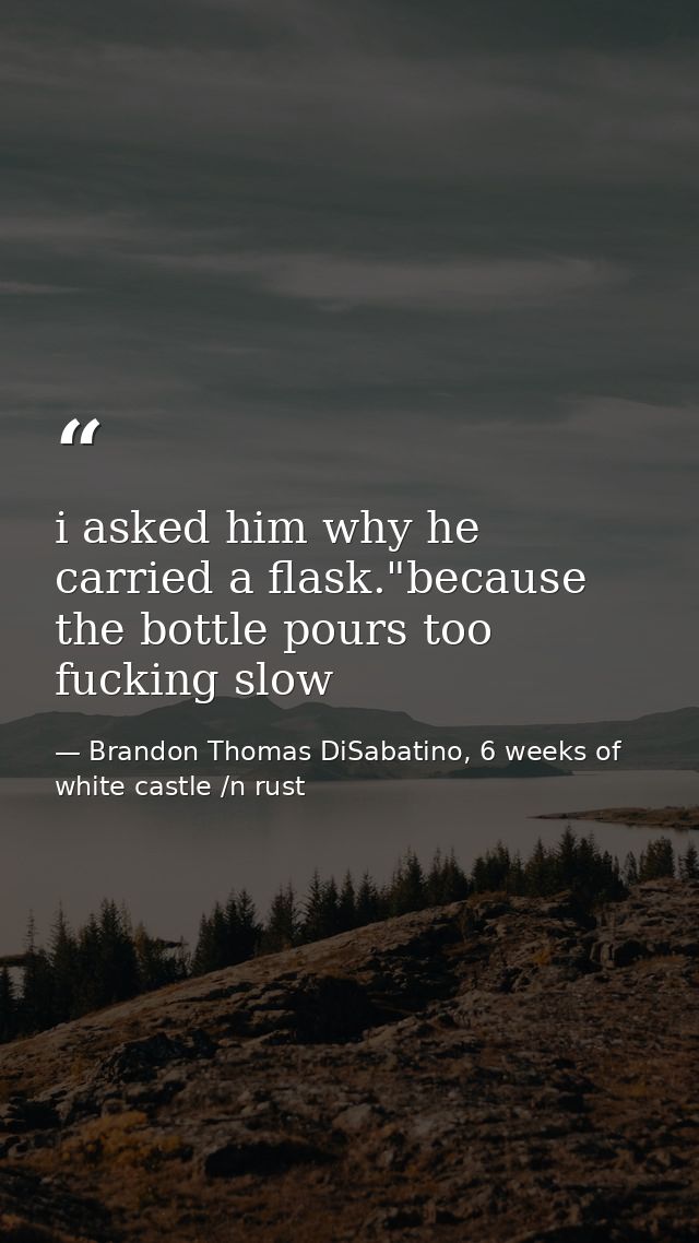 i asked him why he carried a flask."because the bottle pours too fucking slow — Brandon Thomas DiSabatino, 6 weeks of white castle /n rust