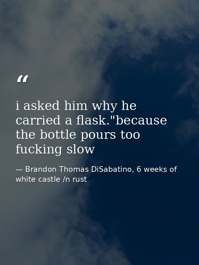 i asked him why he carried a flask."because the bottle pours too fucking slow — Brandon Thomas DiSabatino, 6 weeks of white castle /n rust