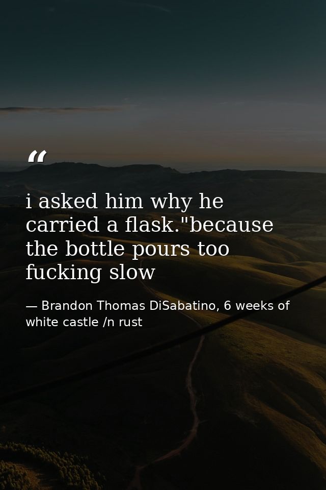 i asked him why he carried a flask."because the bottle pours too fucking slow — Brandon Thomas DiSabatino, 6 weeks of white castle /n rust