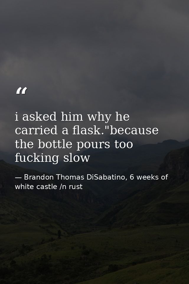i asked him why he carried a flask."because the bottle pours too fucking slow — Brandon Thomas DiSabatino, 6 weeks of white castle /n rust