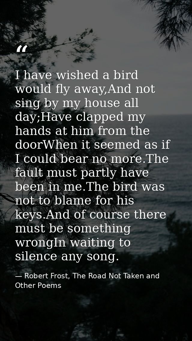 I have wished a bird would fly away,And not sing by my house all day;Have clapped my hands at him from the doorWhen it s — Robert Frost, The Road Not Taken and Other Poems