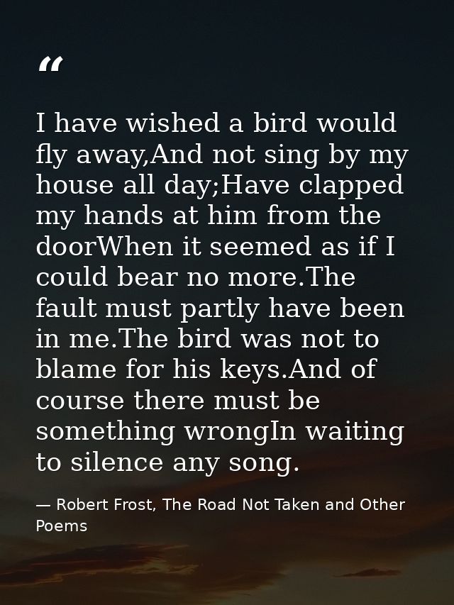 I have wished a bird would fly away,And not sing by my house all day;Have clapped my hands at him from the doorWhen it s — Robert Frost, The Road Not Taken and Other Poems