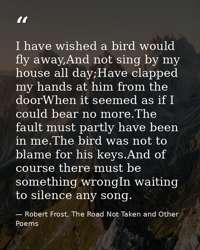 I have wished a bird would fly away,And not sing by my house all day;Have clapped my hands at him from the doorWhen it s — Robert Frost, The Road Not Taken and Other Poems