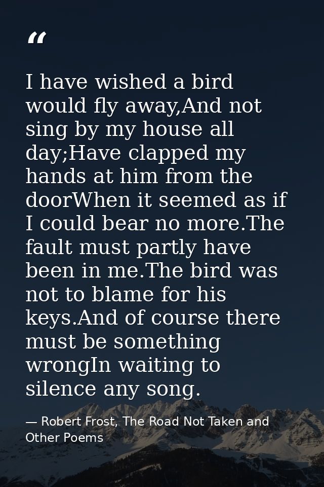I have wished a bird would fly away,And not sing by my house all day;Have clapped my hands at him from the doorWhen it s — Robert Frost, The Road Not Taken and Other Poems