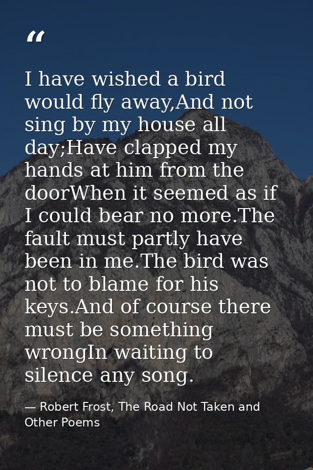 I have wished a bird would fly away,And not sing by my house all day;Have clapped my hands at him from the doorWhen it s — Robert Frost, The Road Not Taken and Other Poems