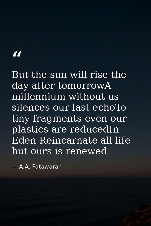 But the sun will rise the day after tomorrowA millennium without us silences our last echoTo tiny fragments even our pla — A.A. Patawaran