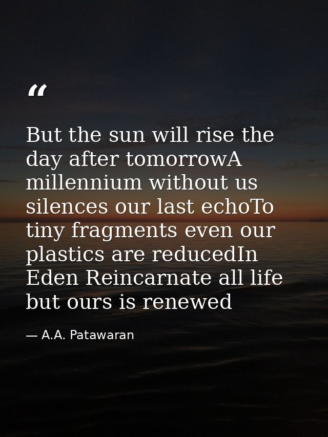 But the sun will rise the day after tomorrowA millennium without us silences our last echoTo tiny fragments even our pla — A.A. Patawaran