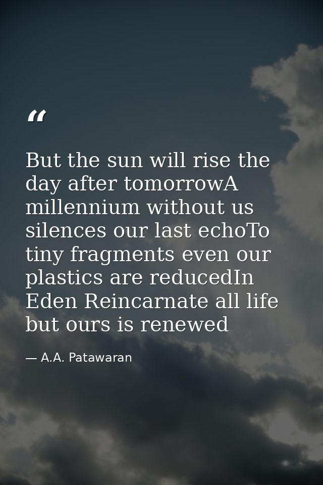 But the sun will rise the day after tomorrowA millennium without us silences our last echoTo tiny fragments even our pla — A.A. Patawaran