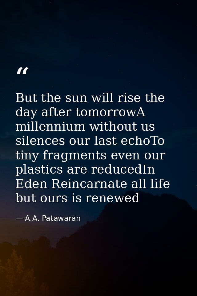 But the sun will rise the day after tomorrowA millennium without us silences our last echoTo tiny fragments even our pla — A.A. Patawaran