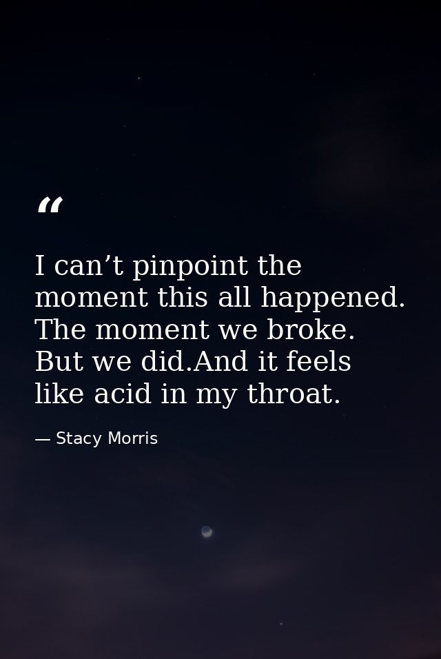I can’t pinpoint the moment this all happened. The moment we broke. But we did.And it feels like acid in my throat. — Stacy Morris