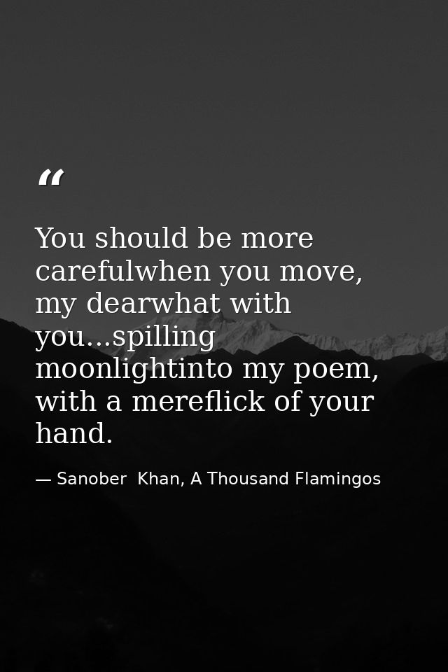 You should be more carefulwhen you move, my dearwhat with you...spilling moonlightinto my poem, with a mereflick of your — Sanober  Khan, A Thousand Flamingos