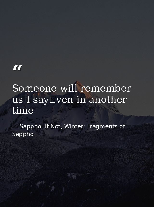 Someone will remember us I sayEven in another time — Sappho, If Not, Winter: Fragments of Sappho
