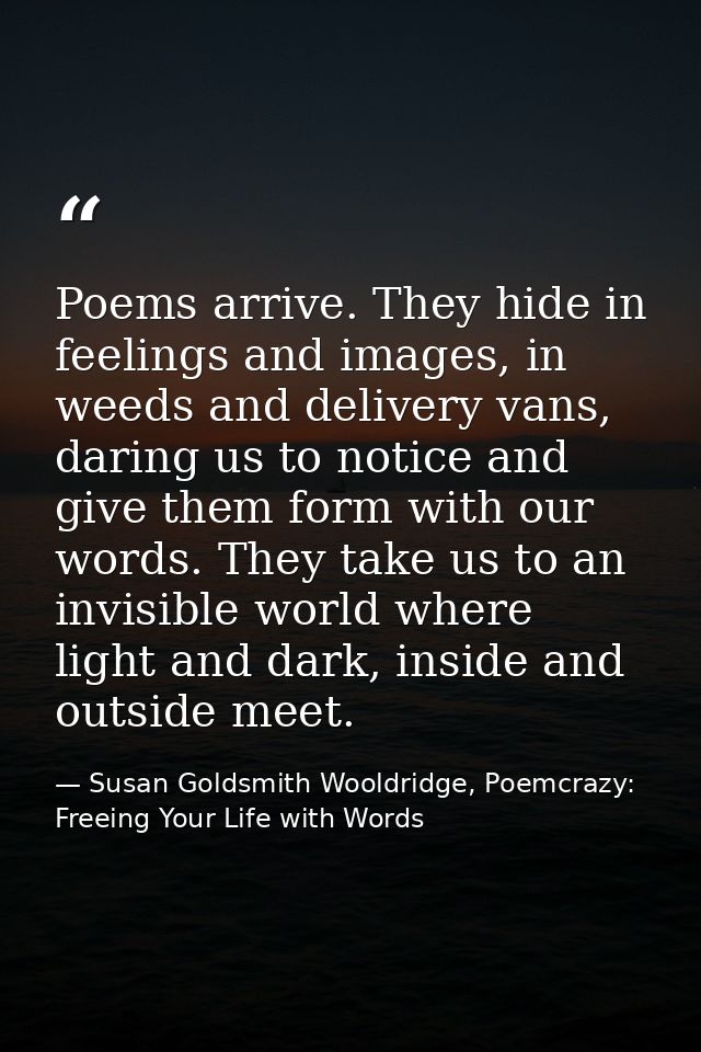 Poems arrive. They hide in feelings and images, in weeds and delivery vans, daring us to notice and give them form with  — Susan Goldsmith Wooldridge, Poemcrazy: Freeing Your Life with Words