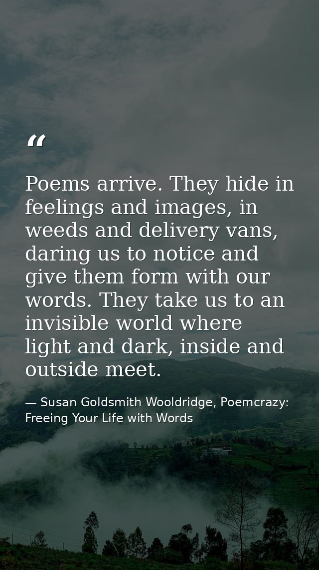 Poems arrive. They hide in feelings and images, in weeds and delivery vans, daring us to notice and give them form with  — Susan Goldsmith Wooldridge, Poemcrazy: Freeing Your Life with Words