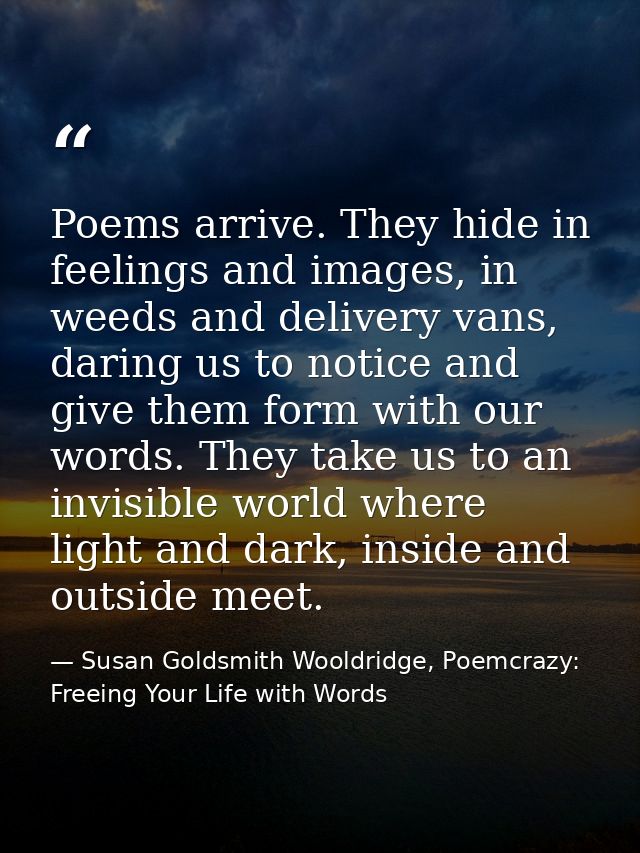 Poems arrive. They hide in feelings and images, in weeds and delivery vans, daring us to notice and give them form with  — Susan Goldsmith Wooldridge, Poemcrazy: Freeing Your Life with Words