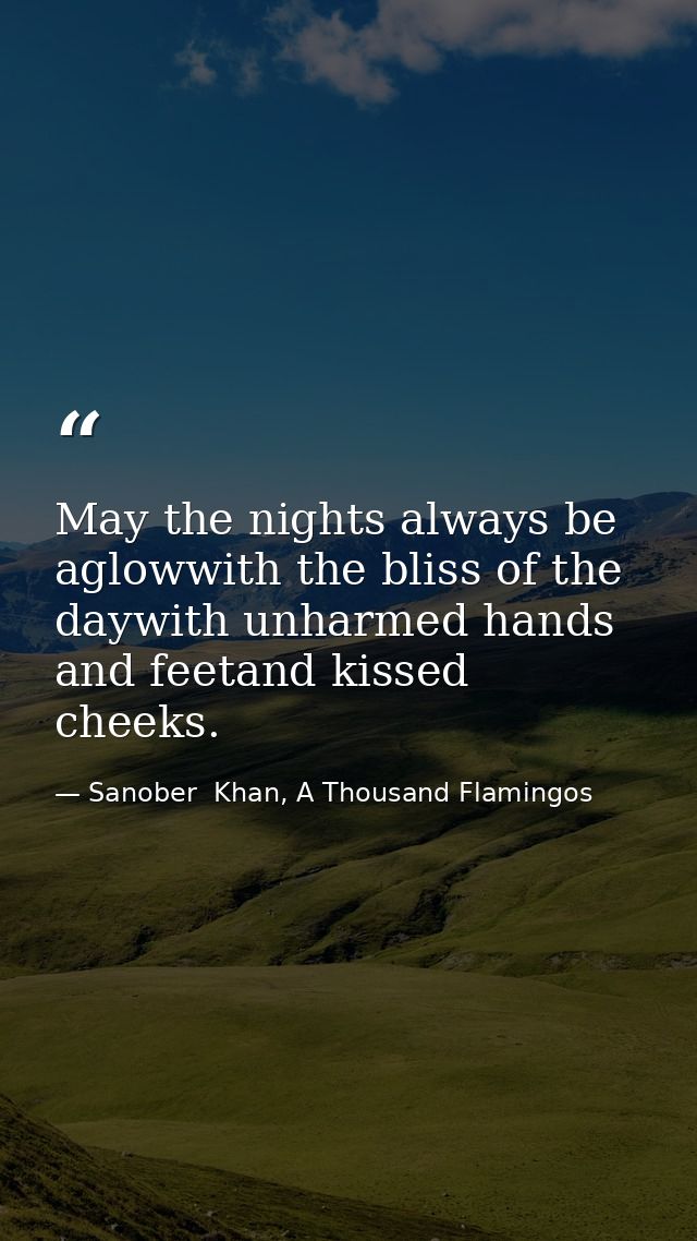 May the nights always be aglowwith the bliss of the daywith unharmed hands and feetand kissed cheeks. — Sanober  Khan, A Thousand Flamingos